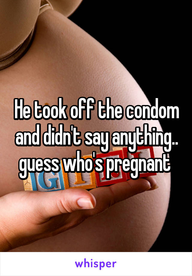 He took off the condom and didn't say anything.. guess who's pregnant 