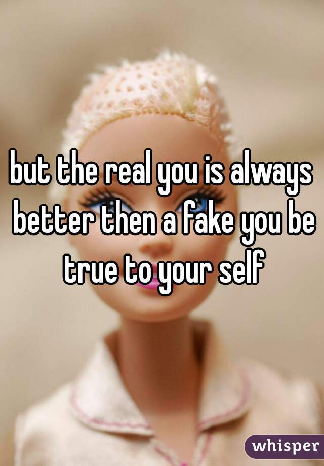 but the real you is always better then a fake you be true to your self