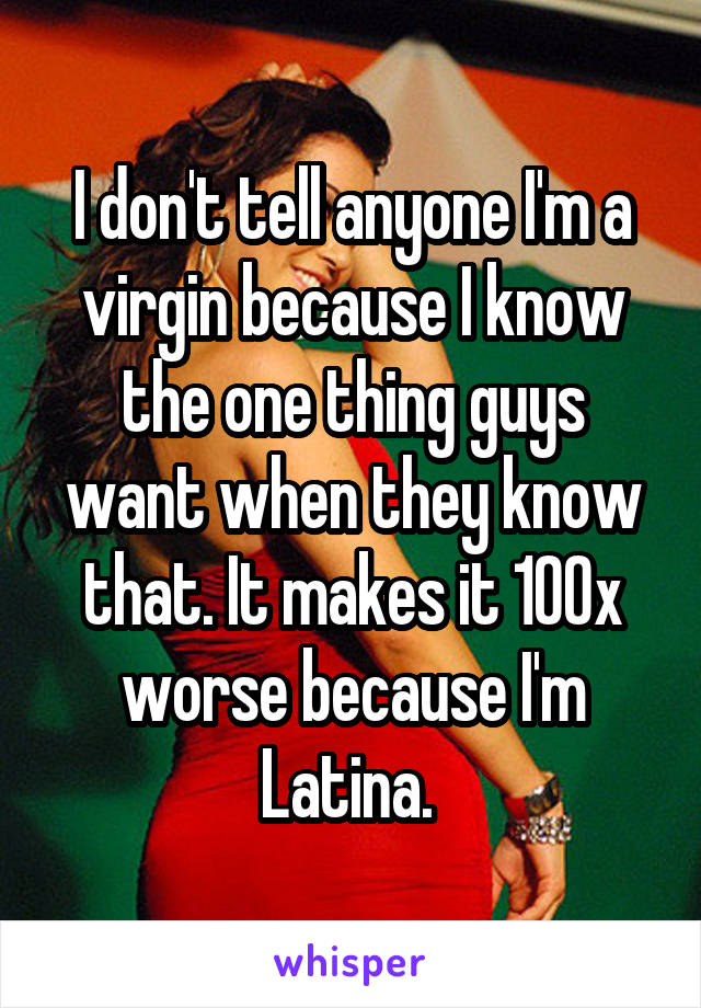 I don't tell anyone I'm a virgin because I know the one thing guys want when they know that. It makes it 100x worse because I'm Latina. 