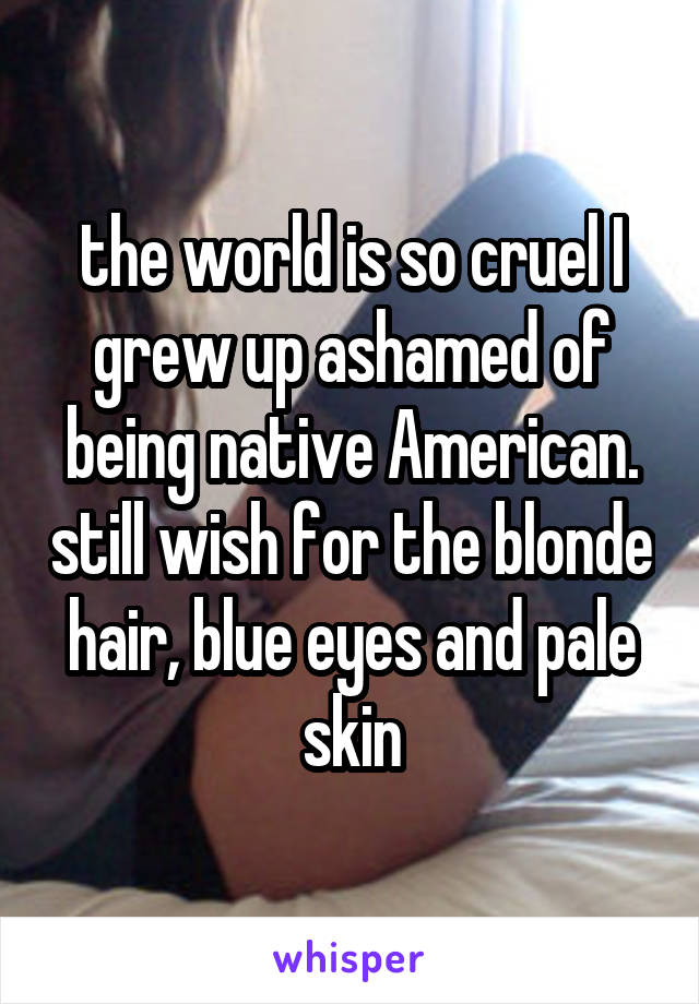 the world is so cruel I grew up ashamed of being native American. still wish for the blonde hair, blue eyes and pale skin