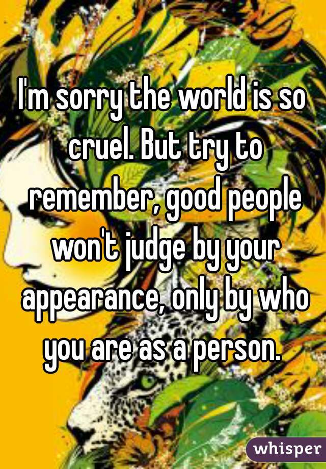 I'm sorry the world is so cruel. But try to remember, good people won't judge by your appearance, only by who you are as a person. 