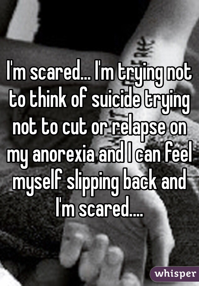 I'm scared… I'm trying not to think of suicide trying not to cut or relapse on my anorexia and I can feel myself slipping back and I'm scared....