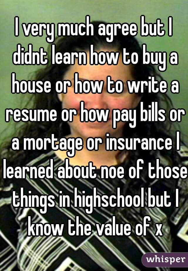 I very much agree but I didnt learn how to buy a house or how to write a resume or how pay bills or a mortage or insurance I learned about noe of those things in highschool but I know the value of x