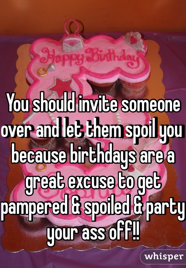 You should invite someone over and let them spoil you because birthdays are a great excuse to get pampered & spoiled & party your ass off!!