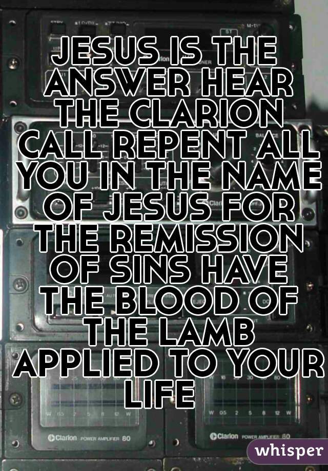 JESUS IS THE ANSWER HEAR THE CLARION CALL REPENT ALL YOU IN THE NAME OF JESUS FOR THE REMISSION OF SINS HAVE THE BLOOD OF THE LAMB APPLIED TO YOUR LIFE  