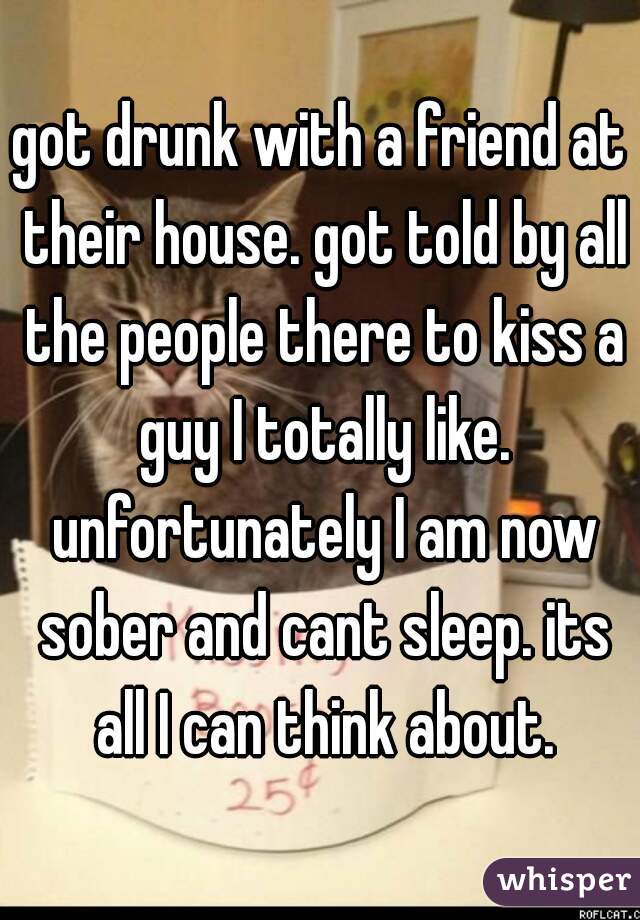 got drunk with a friend at their house. got told by all the people there to kiss a guy I totally like. unfortunately I am now sober and cant sleep. its all I can think about.