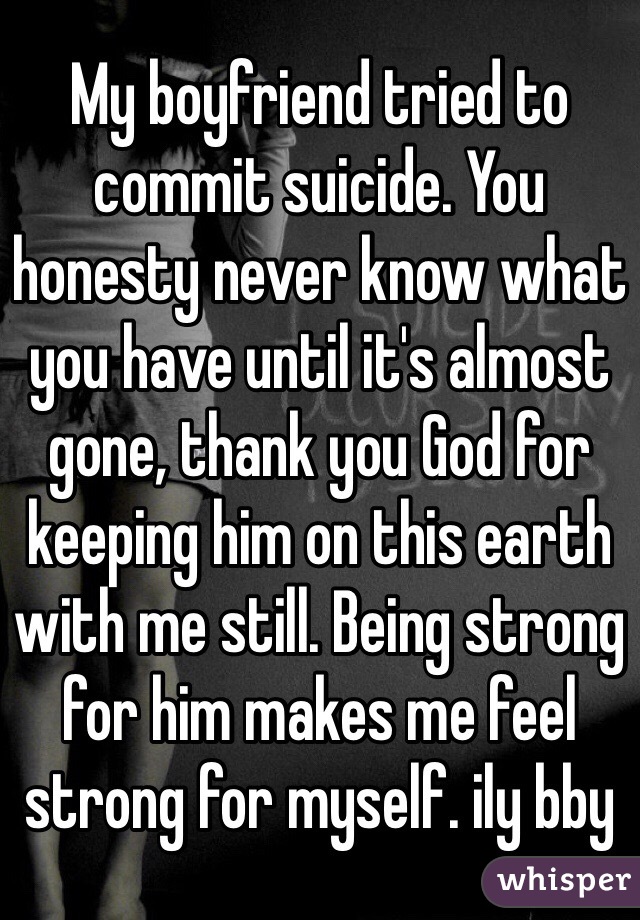 My boyfriend tried to commit suicide. You honesty never know what you have until it's almost gone, thank you God for keeping him on this earth with me still. Being strong for him makes me feel strong for myself. ily bby 