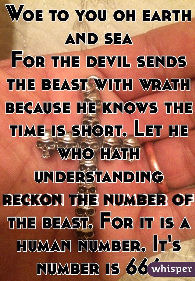 Woe to you oh earth and sea
For the devil sends the beast with wrath because he knows the time is short. Let he who hath understanding reckon the number of the beast. For it is a human number. It's number is 666