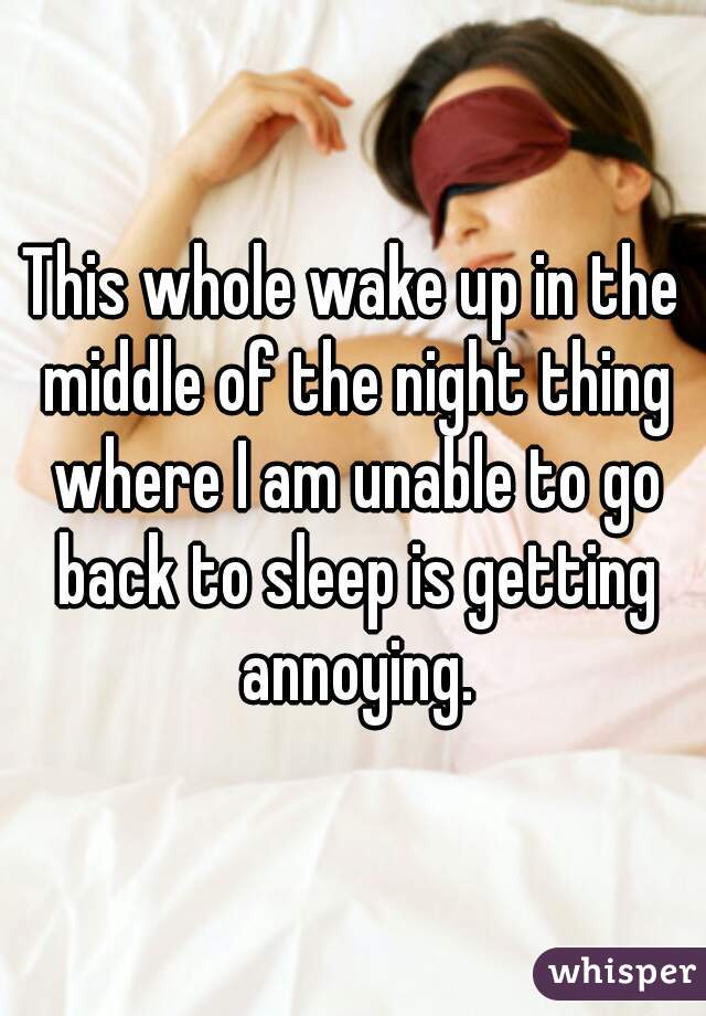 This whole wake up in the middle of the night thing where I am unable to go back to sleep is getting annoying.