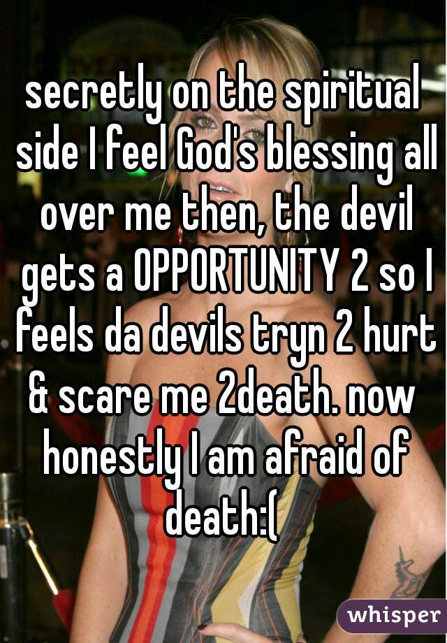 secretly on the spiritual side I feel God's blessing all over me then, the devil gets a OPPORTUNITY 2 so I feels da devils tryn 2 hurt & scare me 2death. now  honestly I am afraid of death:( 