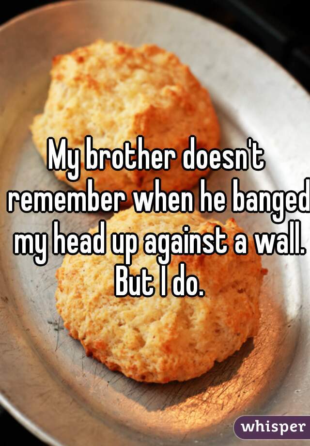 My brother doesn't remember when he banged my head up against a wall. But I do.