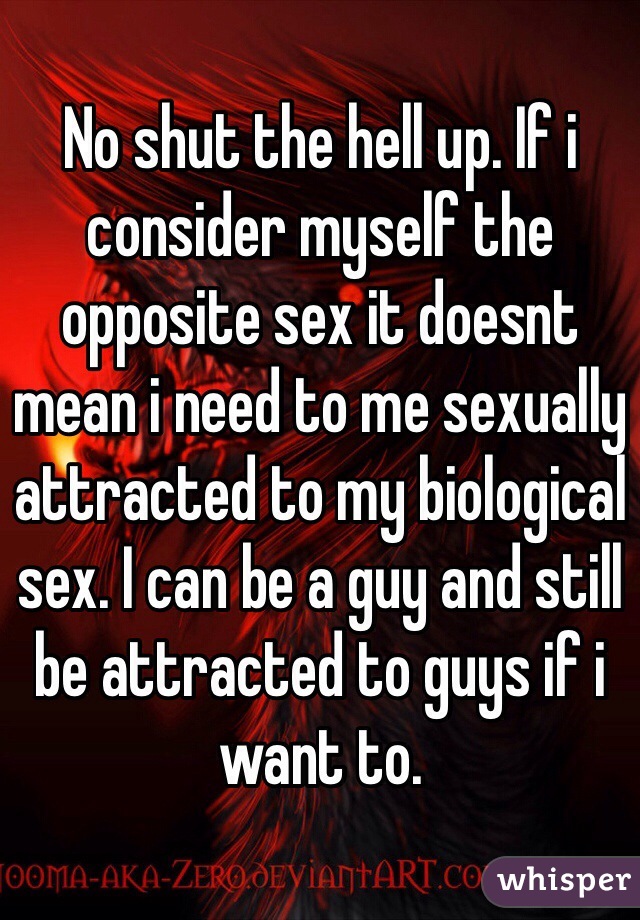 No shut the hell up. If i consider myself the opposite sex it doesnt mean i need to me sexually attracted to my biological sex. I can be a guy and still be attracted to guys if i want to.