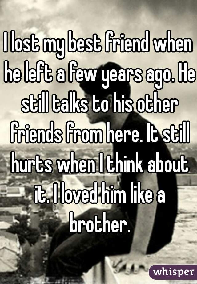 I lost my best friend when he left a few years ago. He still talks to his other friends from here. It still hurts when I think about it. I loved him like a brother.