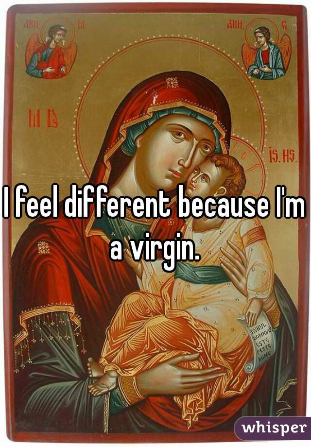 I feel different because I'm a virgin. 

