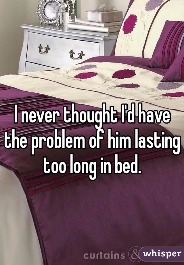 I never thought I'd have the problem of him lasting too long in bed.