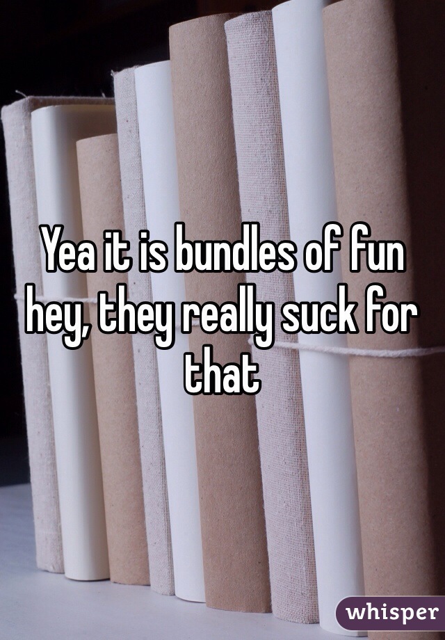 Yea it is bundles of fun hey, they really suck for that