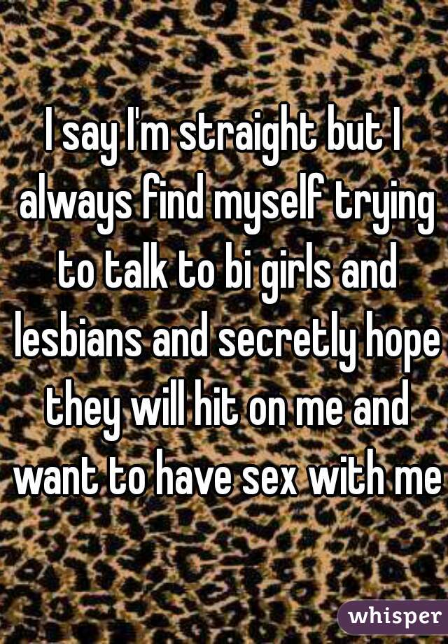 I say I'm straight but I always find myself trying to talk to bi girls and lesbians and secretly hope they will hit on me and want to have sex with me