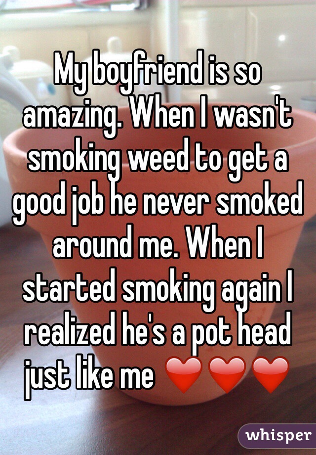 My boyfriend is so amazing. When I wasn't smoking weed to get a good job he never smoked around me. When I started smoking again I realized he's a pot head just like me ❤️❤️❤️