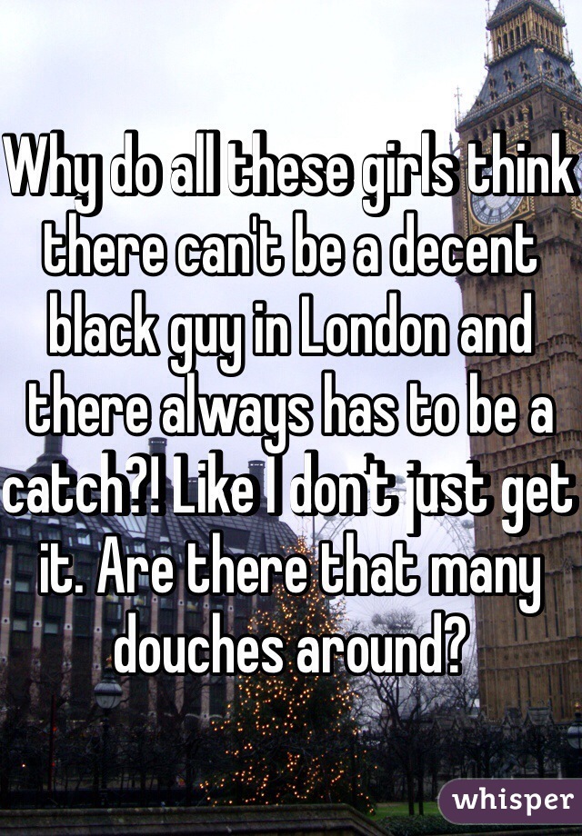 Why do all these girls think there can't be a decent black guy in London and there always has to be a catch?! Like I don't just get it. Are there that many douches around?