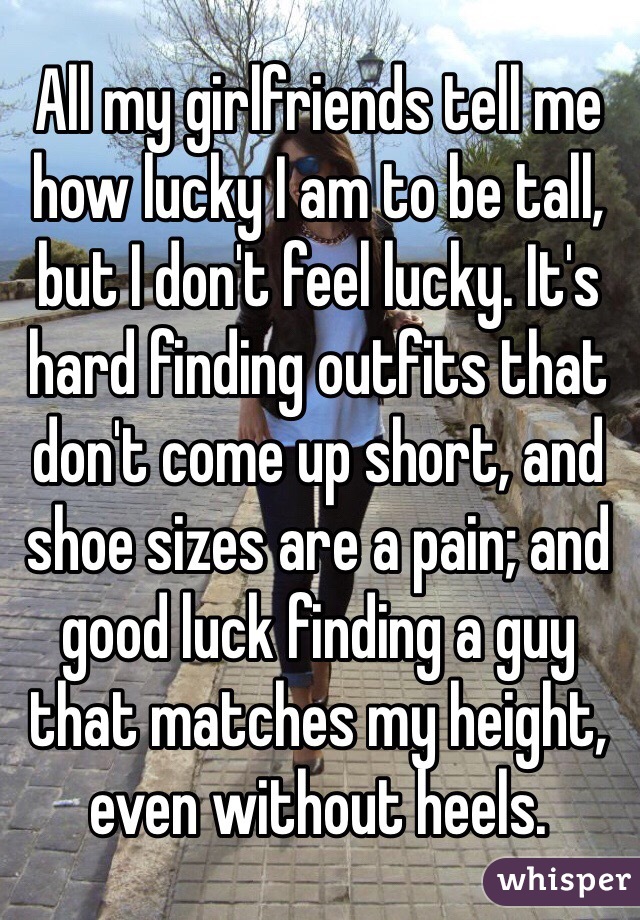 All my girlfriends tell me how lucky I am to be tall, but I don't feel lucky. It's hard finding outfits that don't come up short, and shoe sizes are a pain; and good luck finding a guy that matches my height, even without heels.