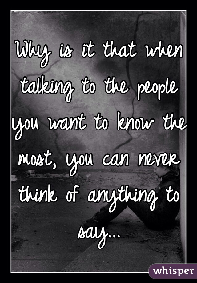 Why is it that when talking to the people you want to know the most, you can never think of anything to say...
