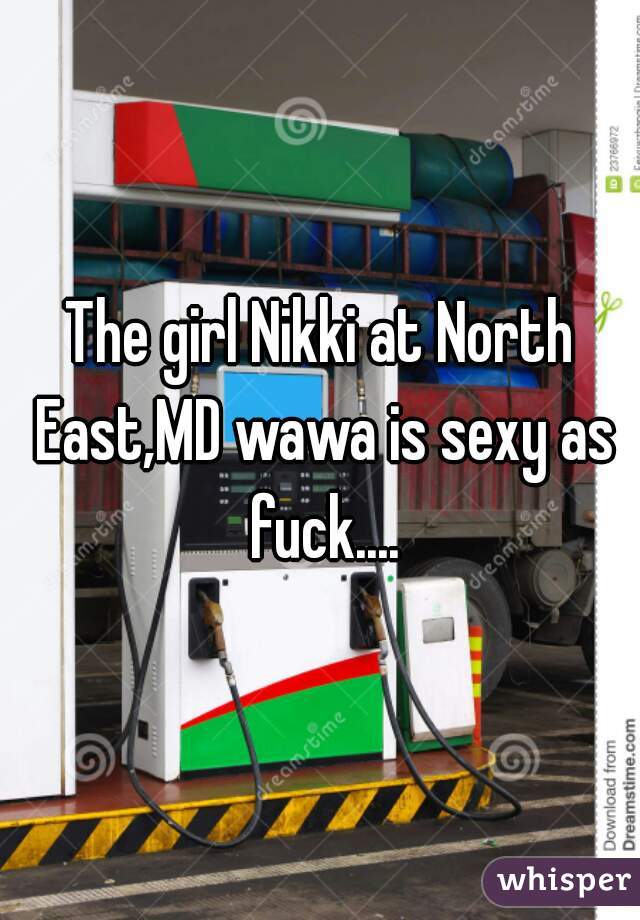 The girl Nikki at North East,MD wawa is sexy as fuck....