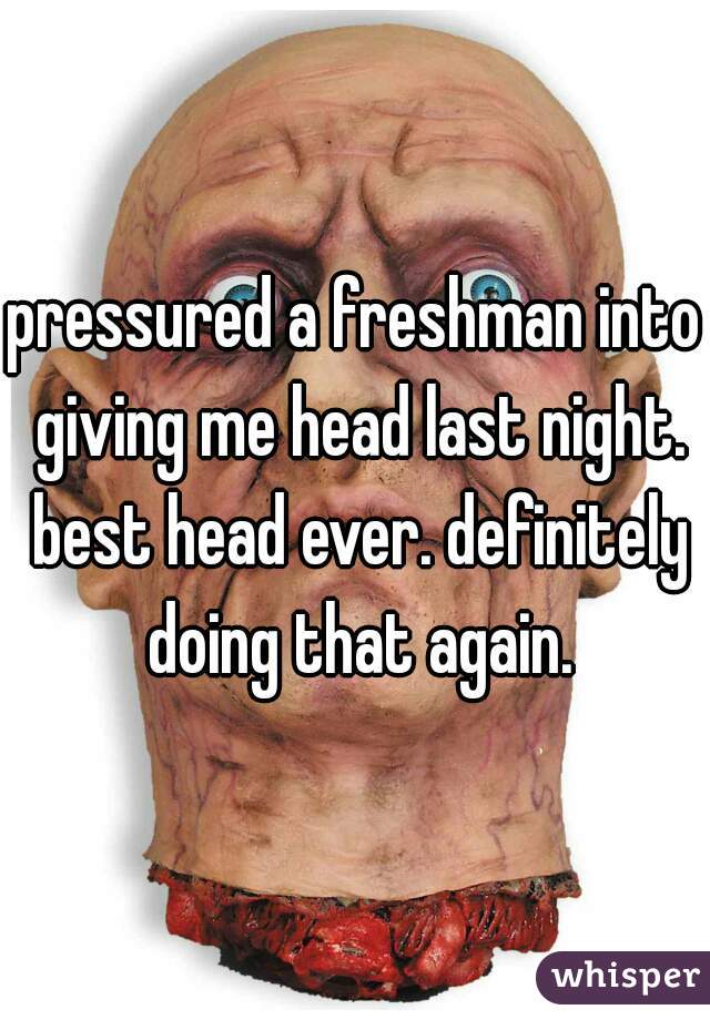 pressured a freshman into giving me head last night. best head ever. definitely doing that again.