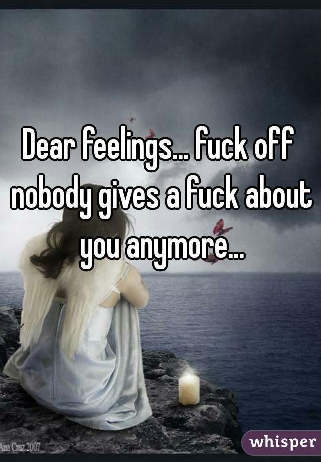 Dear feelings... fuck off nobody gives a fuck about you anymore...