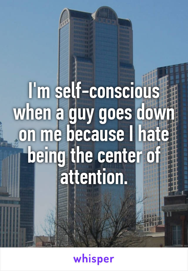 I'm self-conscious when a guy goes down on me because I hate being the center of attention.