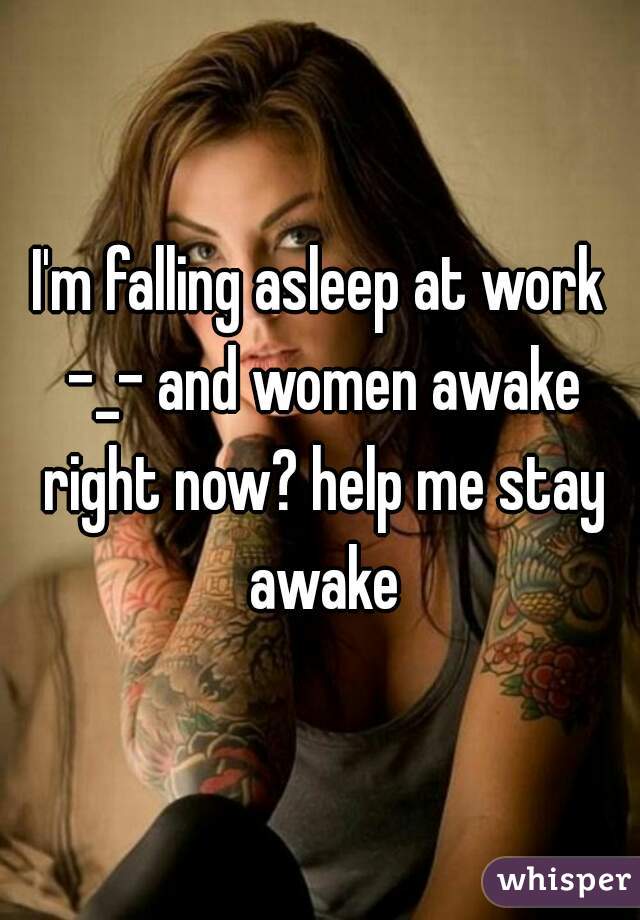 I'm falling asleep at work -_- and women awake right now? help me stay awake