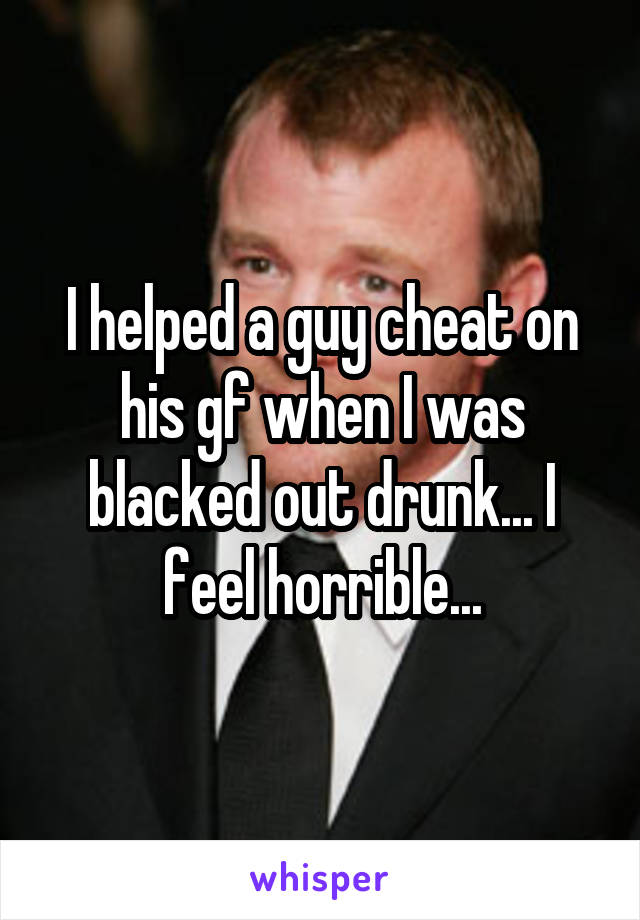 I helped a guy cheat on his gf when I was blacked out drunk... I feel horrible...