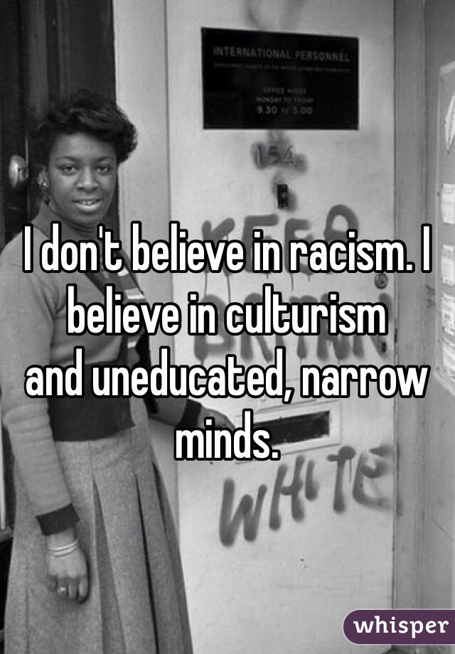 I don't believe in racism. I believe in culturism 
and uneducated, narrow minds.