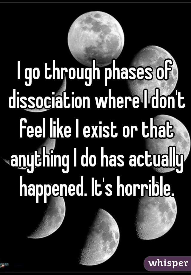 I go through phases of dissociation where I don't feel like I exist or that anything I do has actually happened. It's horrible.