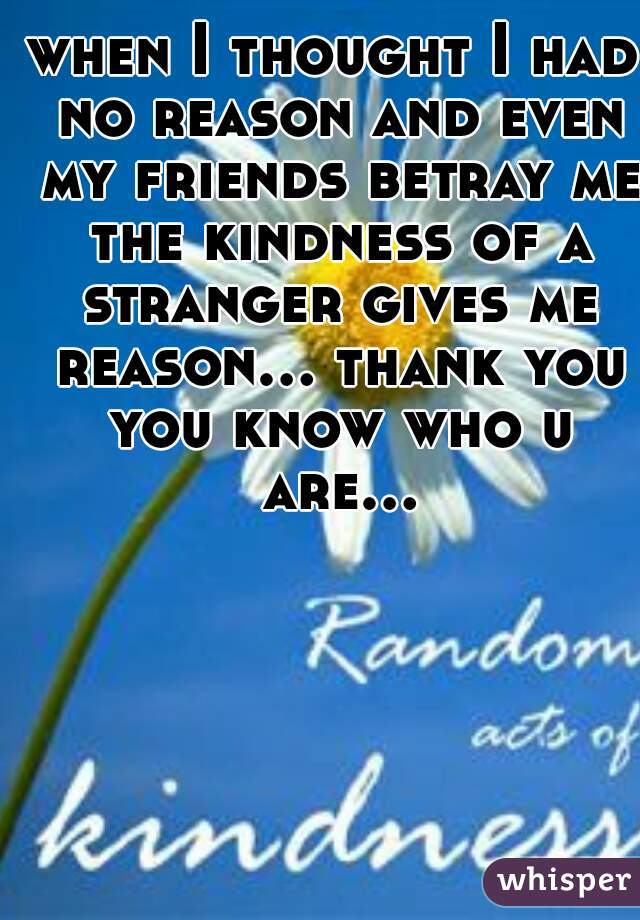 when I thought I had no reason and even my friends betray me the kindness of a stranger gives me reason... thank you you know who u are...