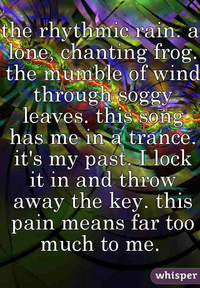 the rhythmic rain. a lone, chanting frog. the mumble of wind through soggy leaves. this song has me in a trance. it's my past. I lock it in and throw away the key. this pain means far too much to me. 