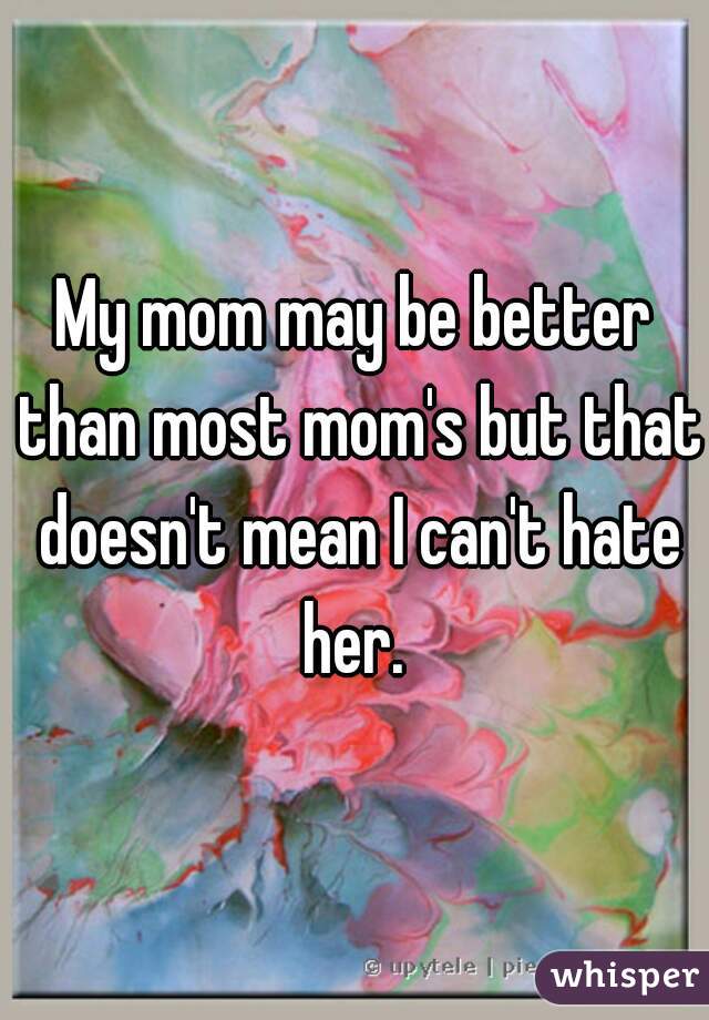 My mom may be better than most mom's but that doesn't mean I can't hate her. 