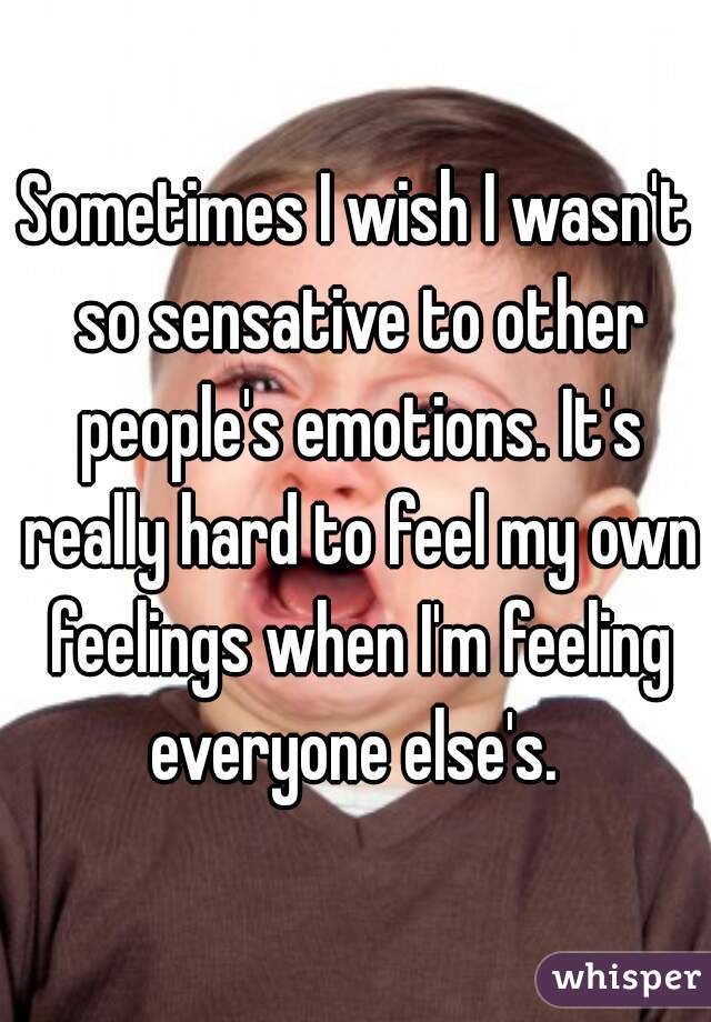 Sometimes I wish I wasn't so sensative to other people's emotions. It's really hard to feel my own feelings when I'm feeling everyone else's. 