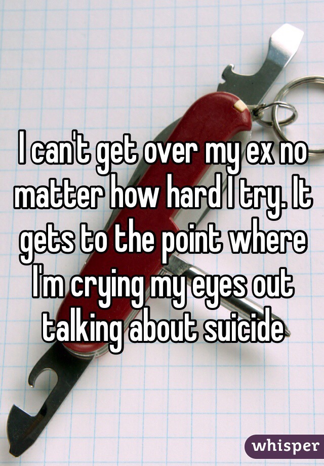 I can't get over my ex no matter how hard I try. It gets to the point where I'm crying my eyes out talking about suicide