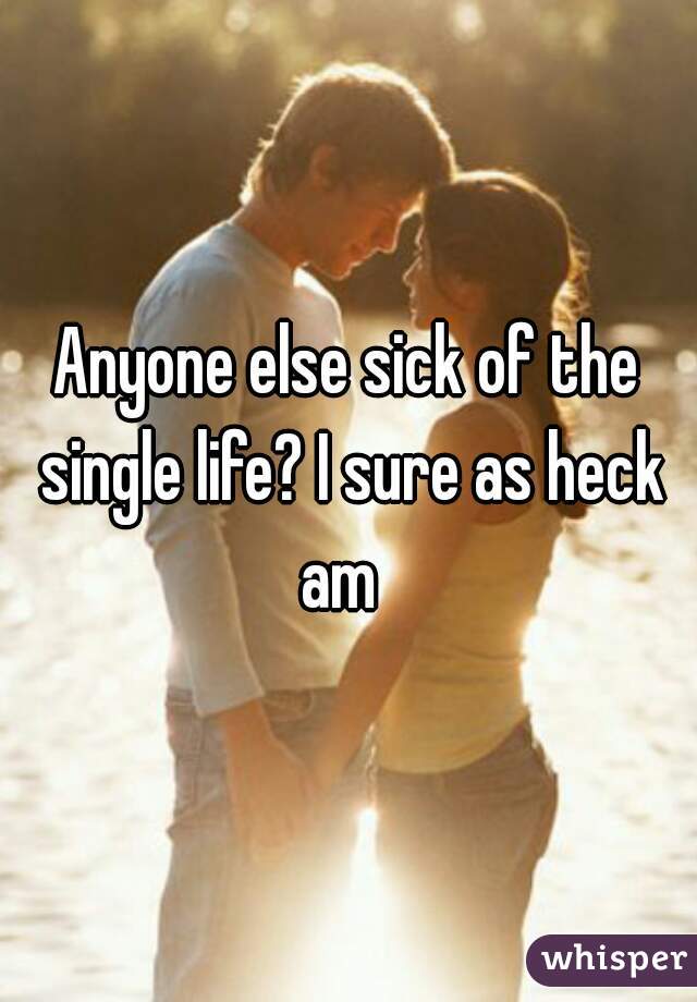 Anyone else sick of the single life? I sure as heck am  