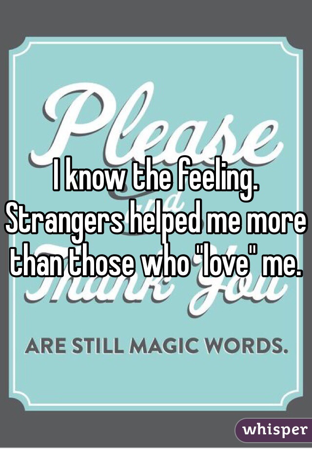 I know the feeling. Strangers helped me more than those who "love" me. 