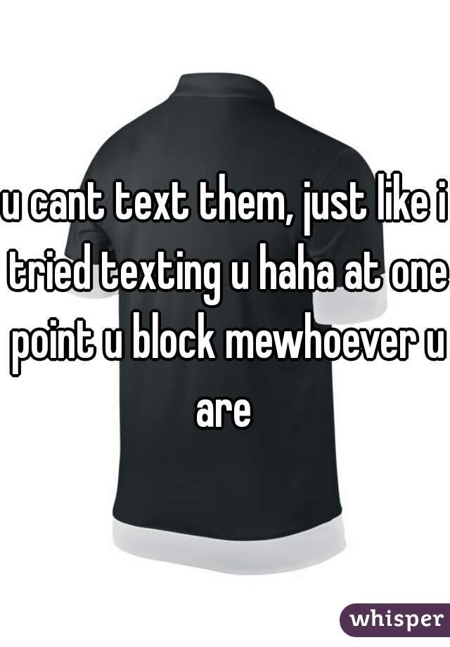 u cant text them, just like i tried texting u haha at one point u block mewhoever u are 