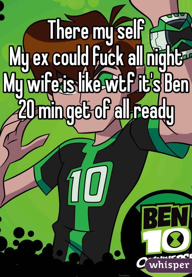 There my self 
My ex could fuck all night 
My wife is like wtf it's Ben 20 min get of all ready 