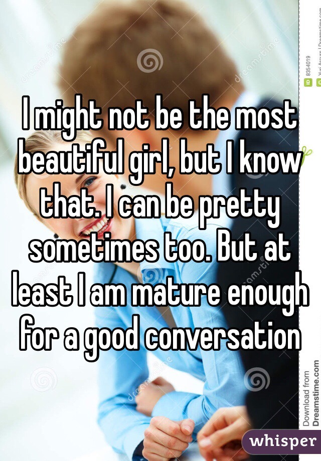 I might not be the most beautiful girl, but I know that. I can be pretty sometimes too. But at least I am mature enough for a good conversation