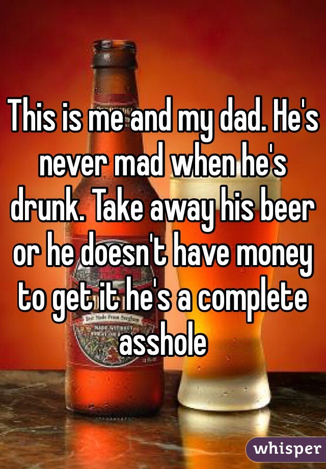 This is me and my dad. He's never mad when he's drunk. Take away his beer or he doesn't have money to get it he's a complete asshole 