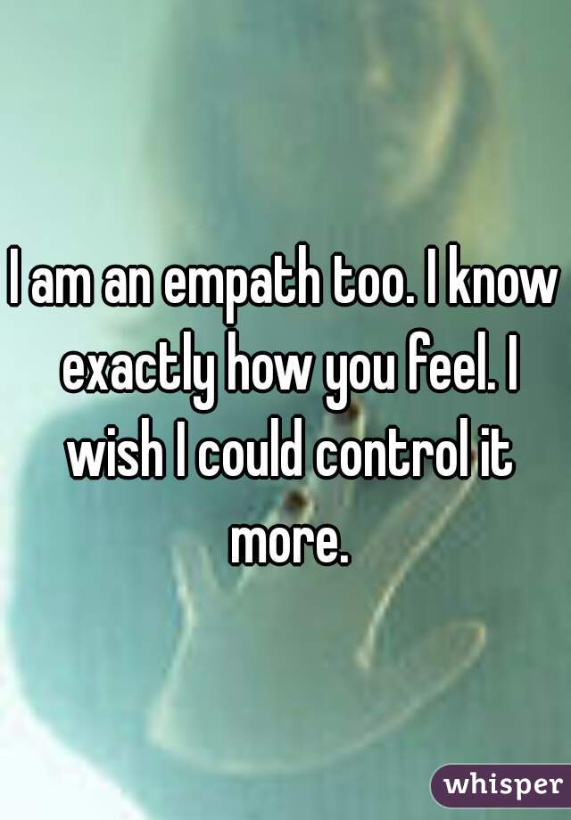 I am an empath too. I know exactly how you feel. I wish I could control it more.