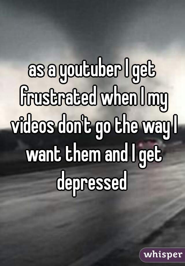 as a youtuber I get frustrated when I my videos don't go the way I want them and I get depressed 