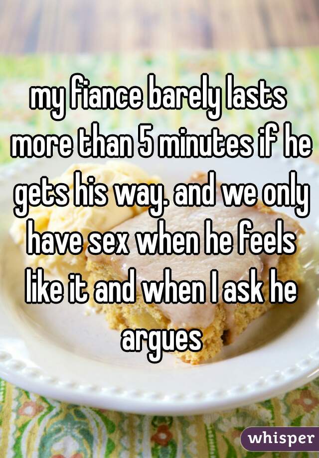 my fiance barely lasts more than 5 minutes if he gets his way. and we only have sex when he feels like it and when I ask he argues