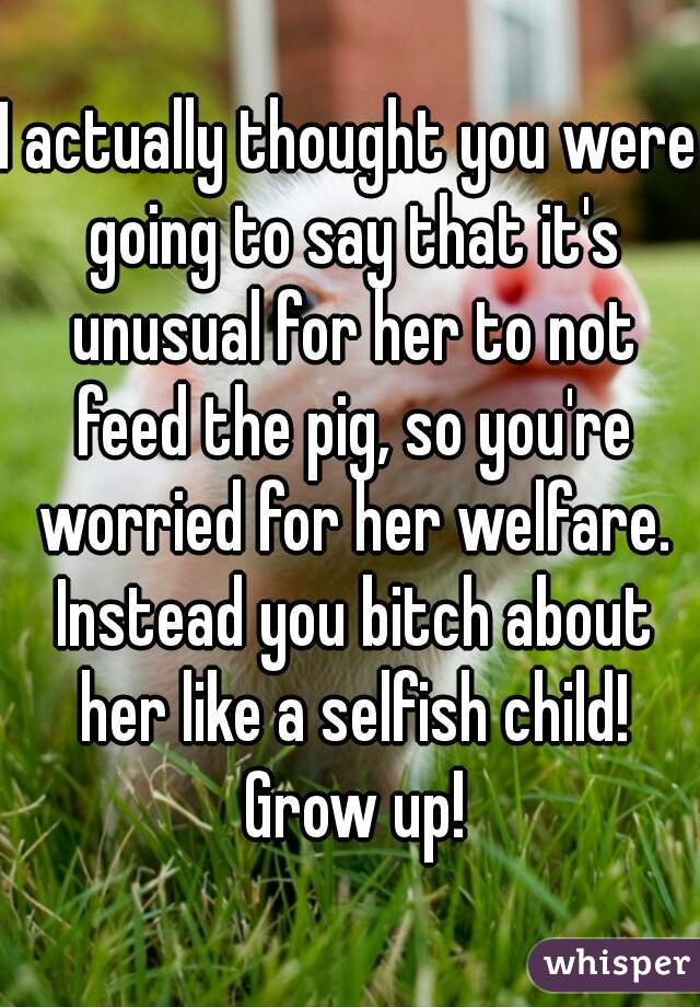 I actually thought you were going to say that it's unusual for her to not feed the pig, so you're worried for her welfare. Instead you bitch about her like a selfish child! Grow up!