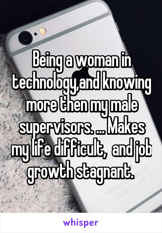 Being a woman in technology,and knowing more then my male supervisors. ... Makes my life difficult,  and job growth stagnant. 