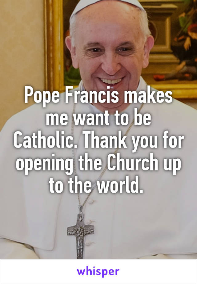 Pope Francis makes me want to be Catholic. Thank you for opening the Church up to the world. 